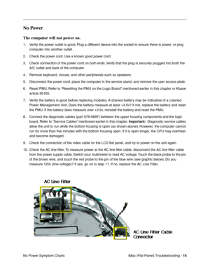 Page 126
No Power 
The computer will not power on. 
1.	Verify the power outlet is good. Plug a different device into the socket to ensure there is power, or plug 
computer into another outlet. 
2.	Check the power cord. Use a known good power cord. 
3.	Check connection of the power cord on both ends. Verify that the plug is securely plugged into both the 
A/C outlet and back of the computer. 
4.	Remove keyboard, mouse, and other peripherals such as speakers. 
5.	Disconnect the power cord, place the computer in...