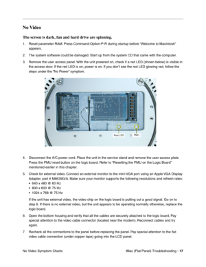Page 128
No Video 
The screen is dark, fan and hard drive are spinning. 
1.	Reset parameter RAM. Press Command-Option-P-R during startup before “Welcome to Macintosh” 
appears. 
2.	The system software could be damaged. Start up from the system CD that came with the computer. 
3.	Remove the user access panel. With the unit powered on, check if a red LED (shown below) is visible in 
the access door. If the red LED is on, power is on. If you don’t see the red LED glowing red, follow the 
steps under the “No Power”...
