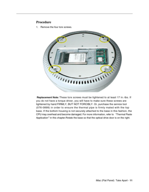Page 14
Procedure 
1. Remove the four torx screws. 
Replacement Note: These torx screws must be tightened to at least 17 in.-lbs. If 
you do not have a torque driver, you will have to make sure these screws\
 are 
tightened by hand FIRMLY, BUT NOT FORCIBLY. Or, purchase the service too\
l 
(076-0899) in order to ensure the thermal pipe is firmly mated with th\
e top 
base. If the bottom housing is not securely attached to the base in this\
 fashion, the 
CPU may overheat and become damaged.
 For more...