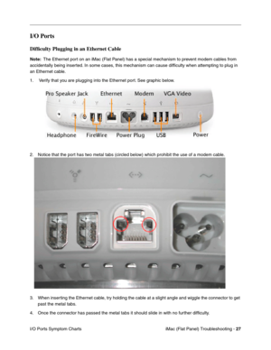 Page 138
I/O Ports 
Difﬁculty Plugging in an Ethernet Cable 
Note: The Ethernet port on an iMac (Flat Panel) has a special mechanism to prevent modem cables from 
accidentally being inserted. In some cases, this mechanism can cause difﬁculty when attempting to plug in 
an Ethernet cable. 
1. Verify that you are plugging into the Ethernet port. See graphic below. 
2. Notice that the port has two metal tabs (circled below) which prohibit the use of a modem cable. 
3.	When inserting the Ethernet cable, try holding...