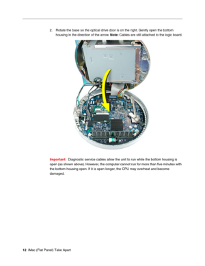 Page 15
2. Rotate the base so the optical drive door is on the right. Gently open the bottom 
housing in the direction of the arrow.  Note: Cables are still attached to the logic board. 
Important:  Diagnostic service cables allow the unit to run while the bottom housing is 
open (as shown above). However, the computer cannot run for more than ﬁve minutes with 
the bottom housing open. If it is open longer, the CPU may overheat and become 
damaged. 
12  iMac (Flat Panel) Take Apart  