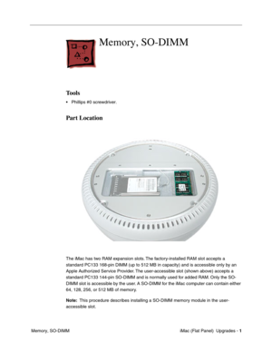 Page 142
Memory, SO-DIMM

Tools 
• Phillips #0 screwdriver. 
Part Location 
The iMac has two RAM expansion slots. The factory-installed RAM slot accepts a 
standard PC133 168-pin DIMM (up to 512 MB in capacity) and is accessib\
le only by an 
Apple Authorized Service Provider. The user-accessible slot (shown above) accepts a 
standard PC133 144-pin SO-DIMM and is normally used for added RAM. Only the SO­
DIMM slot is accessible by the user. A SO-DIMM for the iMac computer can contain either 
64, 128, 256, or 512...