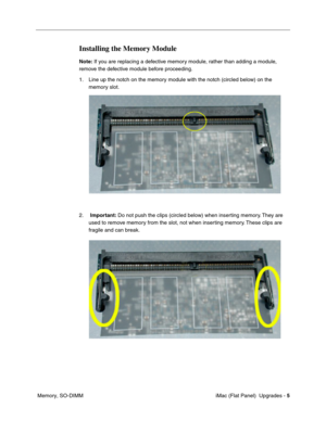 Page 146
Installing the Memory Module 
Note: If you are replacing a defective memory module, rather than adding a module, 
remove the defective module before proceeding. 
1.	Line up the notch on the memory module with the notch (circled below) on the 
memory slot. 
2.	Important:  Do not push the clips (circled below) when inserting memory. They are 
used to remove memory from the slot, not when inserting memory. These clips are 
fragile and can break. 
Memory, SO-DIMM	 iMac (Flat Panel)  Upgrades -
5 