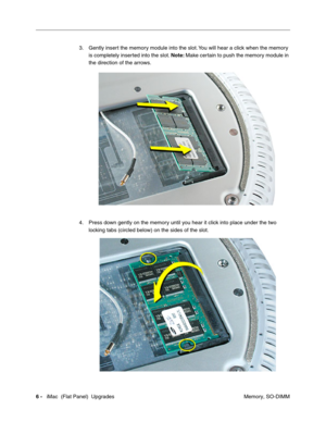 Page 147
3.	Gently insert the memory module into the slot. You will hear a click when the memory 
is completely inserted into the slot.  Note: Make certain to push the memory module in 
the direction of the arrows. 
4. Press down gently on the memory until you hear it click into place under the two 
locking tabs (circled below) on the sides of the slot. 
6 - iMac  (Flat Panel)  Upgrades	
 Memory, SO-DIMM  