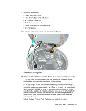 Page 16
3.	Disconnect the following: 
A
 Power supply connector 
B Hard drive/optical drive data cable 
C  AC line filter connector 
D  AirPort antenna connector 
E  Plastic cable retainer and video cable 
F Grounding screw 
Note:  View the document at a larger size to enlarge this graphic . 
4.	Set the bottom housing aside. 
Warning: Whenever the bottom housing is opened for service, you must do two things: 
1.You must clean the original thermal film from the surfaces joining the\
 thermal 
interface layer and...