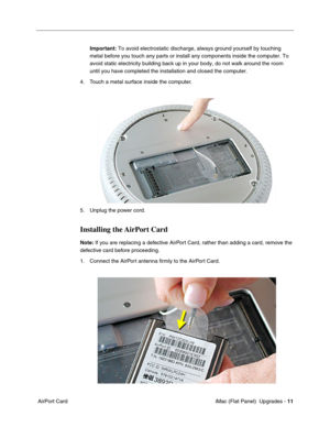 Page 152
Important: To avoid electrostatic discharge, always ground yourself by touching 
metal before you touch any parts or install any components inside the co\
mputer. To 
avoid static electricity building back up in your body, do not walk arou\
nd the room 
until you have completed the installation and closed the computer. 
4. Touch a metal surface inside the computer. 
5. Unplug the power cord. 
Installing the AirPort Card 
Note:  If you are replacing a defective AirPort Card, rather than adding a card,...