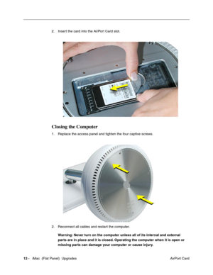 Page 153
2. Insert the card into the AirPort Card slot. 
Closing the Computer 
1. Replace the access panel and tighten the four captive screws. 
2. Reconnect all cables and restart the computer. 
Warning: Never turn on the computer unless all of its internal and external 
parts are in place and it is closed. Operating the computer when it is open or 
missing parts can damage your computer or cause injury. 
12 -iMac  (Flat Panel)  Upgrades
 AirPort Card  