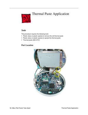 Page 17
Thermal Paste Application

Tools 
This procedure requires the following tools: 
• Plastic stylus or plastic spatula to remove the old thermal paste 
• Plastic stylus or plastic spatula to spread the thermal paste 
• Thermal paste (922-4757) 
Part Location 
14 iMac (Flat Panel) Take Apart
 Thermal Paste Application  
