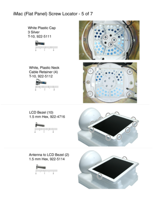 Page 163iMac (Flat Panel) Screw Locator - 5 of 7
White, Plastic Neck
Cable Retainer (4)
T-10 , 922-5112
LCD Bezel (10)
1.5 mm H ex, 922-4716
Antenna to LCD Bezel (2)
1.5 mm H ex, 922-5114
White Plastic Cap
3 Silver
T-10 , 922-5111
  