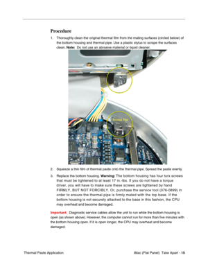 Page 18
Procedure 
1.	Thoroughly clean the original thermal ﬁlm from the mating surfaces (circled below) of 
the bottom housing and thermal pipe. Use a plastic stylus to scrape the surfaces 
clean.  Note:  Do not use an abrasive material or liquid cleaner. 
2.	Squeeze a thin ﬁlm of thermal paste onto the thermal pipe. Spread the paste evenly. 
3.	Replace the bottom housing.  Warning: The bottom housing has four torx screws 
that must be tightened to at least 17 in.-lbs. If you do not have a torq\
ue 
driver,...