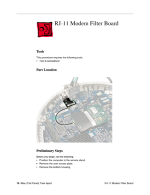 Page 19
RJ-11 Modem Filter Board

Tools 
This procedure requires the following tools: 
• Torx-6 screwdriver 
Part Location 
Preliminary Steps 
Before you begin, do the following: 
• Position the computer in the service stand. 
• Remove the user access plate. 
• Remove the bottom housing. 
16 iMac (Flat Panel) Take Apart
 RJ-11 Modem Filter Board  