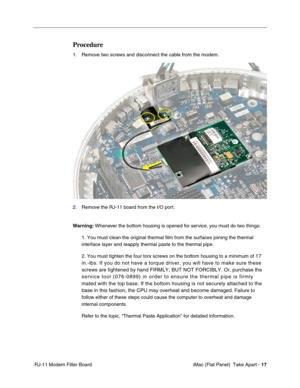 Page 20
Procedure 
1. Remove two screws and disconnect the cable from the modem. 
2. Remove the RJ-11 board from the I/O port. 
Warning: Whenever the bottom housing is opened for service, you must do two things: 
1. You must clean the original thermal film from the surfaces joining the \
thermal 
interface layer and reapply thermal paste to the thermal pipe. 
2. You must tighten the four torx screws on the bottom housing to a minimu\
m of 17 
in.-lbs. If you do not have a torque driver, you will have to make...