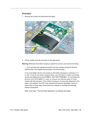Page 22
Procedure 
1. Remove two screws and disconnect the cable. 
2. Lift the modem from the connector on the logic board. 
Warning: Whenever the bottom housing is opened for service, you must do two things: 
1. You must clean the original thermal film from the surfaces joining the \
thermal 
interface layer and reapply thermal paste to the thermal pipe. 
2.You must tighten the four torx screws on the bottom housing to a minim\
um of 17 
in.-lbs. If you do not have a torque driver, you will have to make sure \...