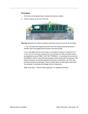 Page 24
Procedure 
1. Push down on the ejector tabs to release the memory module. 
2. Pull the memory up and out of the slot. 
Warning: Whenever the bottom housing is opened for service, you must do two things: 
1. You must clean the original thermal film from the surfaces joining the \
thermal 
interface layer and reapply thermal paste to the thermal pipe. 
2.You must tighten the four torx screws on the bottom housing to a minim\
um of 17 
in.-lbs. If you do not have a torque driver, you will have to make sure...