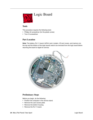 Page 27
Logic Board

Tools 
This procedure requires the following tools: 
• Phillips #2 screwdriver (for the plastic screw) 
• Torx-15 screwdriver 
Part Location 
Note: The battery, RJ-11 board, AirPort card, modem, I/O port covers, and memory (on 
the top and the bottom of the logic board) need to be removed from the logic board before 
returning the board to Apple for service. 
Preliminary Steps 
Before you begin, do the following: 
• Position the computer in the service stand. 
• Remove the user access...