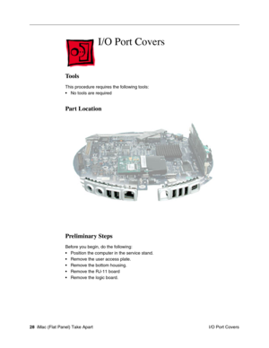 Page 31
I/O Port Covers

Tools 
This procedure requires the following tools: 
• No tools are required 
Part Location 
Preliminary Steps 
Before you begin, do the following: 
• Position the computer in the service stand. 
• Remove the user access plate. 
• Remove the bottom housing. 
• Remove the RJ-11 board 
• Remove the logic board. 
28 iMac (Flat Panel) Take Apart
 I/O Port Covers  
