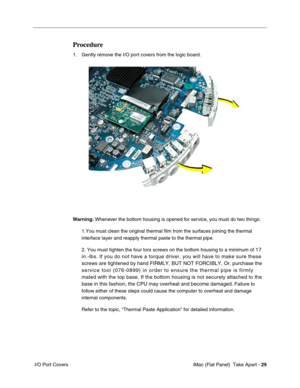 Page 32
Procedure 
1. Gently remove the I/O port covers from the logic board. 
Warning: Whenever the bottom housing is opened for service, you must do two things: 
1.You must clean the original thermal film from the surfaces joining the\
 thermal 
interface layer and reapply thermal paste to the thermal pipe. 
2. You must tighten the four torx screws on the bottom housing to a minimu\
m of 17 
in.-lbs. If you do not have a torque driver, you will have to make sure \
these 
screws are tightened by hand FIRMLY,...