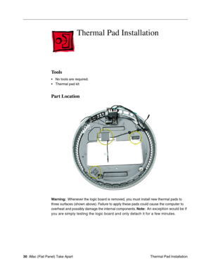 Page 33
Thermal Pad Installation

Tools 
• No tools are required. 
• Thermal pad kit 
Part Location 
Warning: Whenever the logic board is removed, you must install new thermal pads to 
three surfaces (shown above). Failure to apply these pads could cause the computer to 
overheat and possibly damage the internal components.  Note:
 An exception would be if 
you are simply testing the logic board and only detach it for a few minu\
tes
. 
30  iMac (Flat Panel) Take Apart
 Thermal Pad Installation  