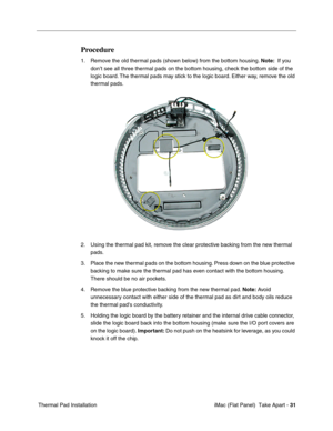 Page 34
Procedure 
1.	Remove the old thermal pads (shown below) from the bottom housing. Note:  If you 
don’t see all three thermal pads on the bottom housing, check the bottom side of the 
logic board. The thermal pads may stick to the logic board. Either way, remove the old 
thermal pads. 
2.	Using the thermal pad kit, remove the clear protective backing from the new thermal 
pads. 
3.	Place the new thermal pads on the bottom housing. Press down on the blue protective 
backing to make sure the thermal pad has...
