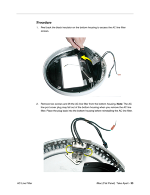 Page 36
Procedure 
1.	Peel back the black insulator on the bottom housing to access the AC line ﬁlter 
screws. 
2.	Remove two screws and lift the AC line ﬁlter from the bottom housing.  Note: The AC 
line port cover plug may fall out of the bottom housing when you remove the AC line 
ﬁlter. Place the plug back into the bottom housing before reinstalling the AC line ﬁlter. 
AC Line Filter	 iMac (Flat Panel)  Take Apart -
33 