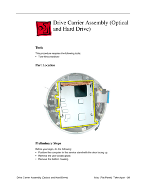 Page 38
Drive Carrier Assembly (Optical 
and Hard Drive) 
Tools 
This procedure requires the following tools: 
• Torx-10 screwdriver 
Part Location 
Preliminary Steps 
Before you begin, do the following: 
• Position the computer in the service stand with the door facing up. 
• Remove the user access plate. 
• Remove the bottom housing. 
Drive Carrier Assembly (Optical and Hard Drive) iMac (Flat Panel)  Take Apart -
35 