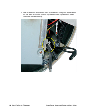 Page 41
4.	With the drive door still positioned at the top, look for the white plastic clip attached to 
the side of the drive carrier. Open the clip and remove the Airport antenna and the 
video cable from the cable clip. 
38  iMac (Flat Panel) Take Apart	
 Drive Carrier Assembly (Optical and Hard Drive)  