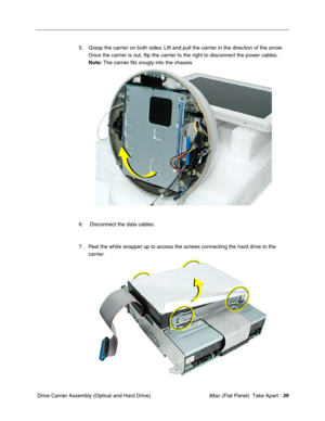 Page 42
5.	Grasp the carrier on both sides. Lift and pull the carrier in the direction of the arrow. 
Once the carrier is out, ﬂip the carrier to the right to disconnect the power cables. 
Note:  The carrier ﬁts snugly into the chassis. 
6.	 Disconnect the data cables. 
7.	Peel the white wrapper up to access the screws connecting the hard drive to the 
carrier. 
Drive Carrier Assembly (Optical and Hard Drive)	 iMac (Flat Panel)  Take Apart -
39 