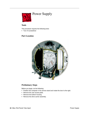 Page 45
Power Supply

Tools 
This procedure requires the following tools: 
• Torx-10 screwdriver 
Part Location 
Preliminary Steps 
Before you begin, do the following: 
• Position the computer in the service stand and rotate the door to the ri\
ght. 
• Remove the user access plate. 
• Remove the bottom housing. 
• Remove the drive carrier assembly. 
42 iMac (Flat Panel) Take Apart
 Power Supply  