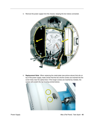 Page 48
3. Remove the power supply from the chassis, keeping the two halves connected. 
4.	Replacement Note: When replacing the metal plate (see picture above) that sits on 
top of the power supply, make certain that the two shorter screws are inserted into the 
screw holes near the optical door. If the longer screws are inserted by mistake, the 
screws will scratch the top housing (circled below). 
Power Supply	 iMac (Flat Panel)  Take Apart -
45 