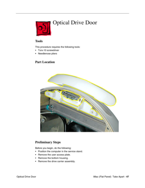 Page 50
Optical Drive Door

Tools 
This procedure requires the following tools: 
• Torx-10 screwdriver 
• Needlenose pliers 
Part Location 
Preliminary Steps 
Before you begin, do the following: 
• Position the computer in the service stand. 
• Remove the user access plate. 
• Remove the bottom housing. 
• Remove the drive carrier assembly. 
Optical Drive Door iMac (Flat Panel)  Take Apart -
47 