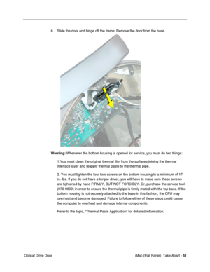 Page 54
6. Slide the door and hinge off the frame. Remove the door from the base. 
Warning: Whenever the bottom housing is opened for service, you must do two things: 
1.You must clean the original thermal film from the surfaces joining the\
 thermal 
interface layer and reapply thermal paste to the thermal pipe. 
2. You must tighten the four torx screws on the bottom housing to a minimu\
m of 17 
in.-lbs. If you do not have a torque driver, you will have to make sure \
these screws 
are tightened by hand...