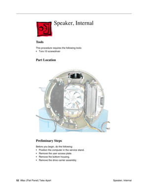 Page 55
Speaker, Internal

Tools 
This procedure requires the following tools: 
• Torx-10 screwdriver 
Part Location 
Preliminary Steps 
Before you begin, do the following: 
• Position the computer in the service stand. 
• Remove the user access plate. 
• Remove the bottom housing. 
• Remove the drive carrier assembly. 
52 iMac (Flat Panel) Take Apart
 Speaker, Internal  