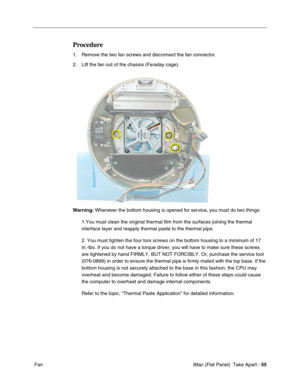 Page 58
Procedure 
1. Remove the two fan screws and disconnect the fan connector. 
2. Lift the fan out of the chassis (Faraday cage). 
Warning: Whenever the bottom housing is opened for service, you must do two things: 
1.You must clean the original thermal film from the surfaces joining the\
 thermal 
interface layer and reapply thermal paste to the thermal pipe. 
2. You must tighten the four torx screws on the bottom housing to a minimu\
m of 17 
in.-lbs. If you do not have a torque driver, you will have to...