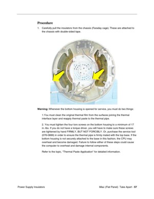 Page 60
Procedure 
1.	Carefully pull the insulators from the chassis (Faraday cage). These are attached to 
the chassis with double-sided tape. 
Warning:  Whenever the bottom housing is opened for service, you must do two things: 
1.You must clean the original thermal film from the surfaces joining the\
 thermal 
interface layer and reapply thermal paste to the thermal pipe. 
2. You must tighten the four torx screws on the bottom housing to a minimu\
m of 17 
in.-lbs. If you do not have a torque driver, you...
