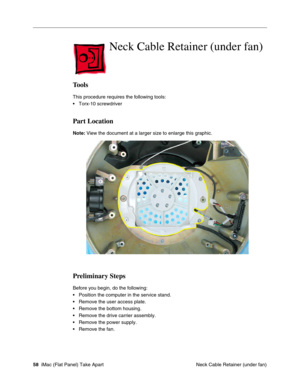 Page 61
Neck Cable Retainer (under fan)

Tools 
This procedure requires the following tools: 
• Torx-10 screwdriver 
Part Location 
Note: View the document at a larger size to enlarge this graphic. 
Preliminary Steps 
Before you begin, do the following: 
• Position the computer in the service stand. 
• Remove the user access plate. 
• Remove the bottom housing. 
• Remove the drive carrier assembly. 
• Remove the power supply. 
• Remove the fan. 
58 iMac (Flat Panel) Take Apart
 Neck Cable Retainer (under fan)  