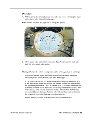 Page 62
Procedure 
1.	WIth the optical door oriented upward, remove the four screws connecting the plastic 
cable retainer to the chassis (Faraday cage). 
Note:  View the document at a larger size to enlarge this graphic. 
2.	Lift the plastic cable retainer from the chassis.  Note: The fan gasket is stuck to the 
back side of the plastic cable retainer. 
Warning:  Whenever the bottom housing is opened for service, you must do two things: 
1.You must clean the original thermal film from the surfaces joining the\...