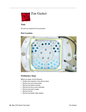 Page 63
Fan Gasket

Tools 
No tools are required for this procedure. 
Part Location 
Preliminary Steps 
Before you begin, do the following: 
• Position the computer in the service stand. 
• Remove the user access plate. 
• Remove the bottom housing. 
• Remove the drive carrier assembly. 
• Remove the power supply. 
• Remove the fan. 
• Remove the plastic cable retainer. 
60 iMac (Flat Panel) Take Apart
 Fan Gasket  