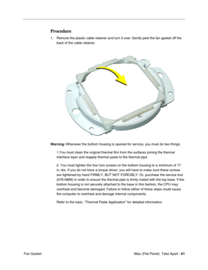 Page 64
Procedure 
1.	Remove the plastic cable retainer and turn it over. Gently peel the fan gasket off the 
back of the cable retainer. 
Warning:  Whenever the bottom housing is opened for service, you must do two things: 
1.You must clean the original thermal film from the surfaces joining the\
 thermal 
interface layer and reapply thermal paste to the thermal pipe. 
2. You must tighten the four torx screws on the bottom housing to a minimu\
m of 17 
in.-lbs. If you do not have a torque driver, you will have...