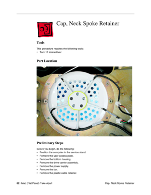 Page 65
 Cap, Neck Spoke Retainer

Tools 
This procedure requires the following tools: 
• Torx-10 screwdriver 
Part Location 
Preliminary Steps 
Before you begin, do the following: 
• Position the computer in the service stand. 
• Remove the user access plate. 
• Remove the bottom housing. 
• Remove the drive carrier assembly. 
• Remove the power supply. 
• Remove the fan. 
• Remove the plastic cable retainer. 
62 iMac (Flat Panel) Take Apart
 Cap, Neck Spoke Retainer 