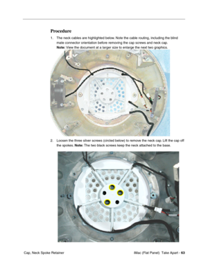 Page 66
Procedure 
1.	The neck cables are highlighted below. Note the cable routing, including the blind 
mate connector orientation before removing the cap screws and neck cap. 
Note:  View the document at a larger size to enlarge the next two graphics. 
2. Loosen the three silver screws (circled below) to remove the neck cap. Lift the cap off 
the spokes.  Note: The two black screws keep the neck attached to the base. 
Cap, Neck Spoke Retainer	 iMac (Flat Panel)  Take Apart -
63 