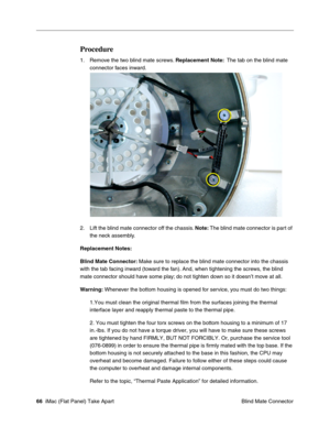 Page 69
Procedure 
1.	Remove the two blind mate screws. Replacement Note: The tab on the blind mate 
connector faces inward. 
2.	Lift the blind mate connector off the chassis.  Note: The blind mate connector is part of 
the neck assembly. 
Replacement Notes: 
Blind Mate Connector:  Make sure to replace the blind mate connector into the chassis 
with the tab facing inward (toward the fan). And, when tightening the screws, the blind 
mate connector should have some play; do not tighten down so it doesn’t move at...