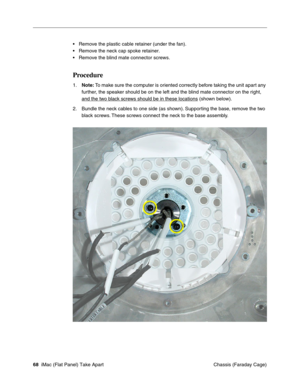 Page 71
• Remove the plastic cable retainer (under the fan). 
• Remove the neck cap spoke retainer. 
• Remove the blind mate connector screws. 
Procedure 
1.	Note: To make sure the computer is oriented correctly before taking the unit apart any 
further, the speaker should be on the left and the blind mate connector on the right, 
and the two black screws should be in these locations (shown below). 
2.	Bundle the neck cables to one side (as shown). Supporting the base, remove the two 
black screws. These screws...