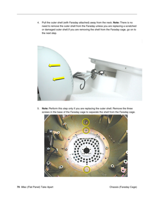 Page 73
4.	Pull the outer shell (with Faraday attached) away from the neck. Note: There is no 
need to remove the outer shell from the Faraday unless you are replacing a scratched 
or damaged outer shell.If you are removing the shell from the Faraday cage, go on to 
the next step. 
5. Note:  Perform this step only if you are replacing the outer shell. Remove the three 
screws in the base of the Faraday cage to separate the shell from the Faraday cage. 
70  iMac (Flat Panel) Take Apart	
 Chassis (Faraday Cage)  