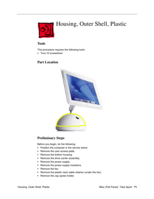 Page 74
Housing, Outer Shell, Plastic 

Tools 
This procedure requires the following tools: 
• Torx-10 screwdriver 
Part Location 
Preliminary Steps 
Before you begin, do the following: 
• Position the computer in the service stand. 
• Remove the user access plate. 
• Remove the bottom housing. 
• Remove the drive carrier assembly. 
• Remove the power supply. 
• Remove the power supply insulators. 
• Remove the fan. 
• Remove the plastic neck cable retainer (under the fan). 
• Remove the cap spoke holder....