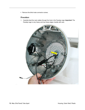 Page 75
• Remove the blind mate connector screws. 
Procedure 
1.	Carefully feed the neck cables through the hole in the Faraday cage. Important: The 
Faraday cage is very heavy and has sharp edges; handle with care. 
72  iMac (Flat Panel) Take Apart	
 Housing, Outer Shell, Plastic  