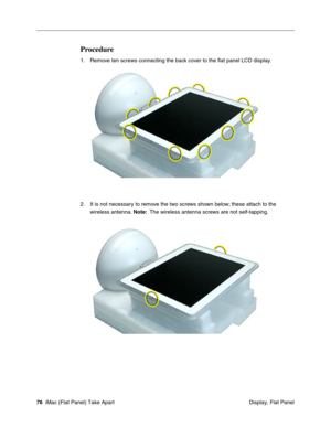 Page 79
Procedure 
1. Remove ten screws connecting the back cover to the ﬂat panel LCD display. 
2. It is not necessary to remove the two screws shown below; these attach to the 
wireless antenna.  Note: The wireless antenna screws are not self-tapping. 
76 iMac (Flat Panel) Take Apart
 Display, Flat Panel  