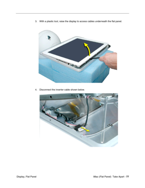 Page 80
3. With a plastic tool, raise the display to access cables underneath the ﬂat panel. 
4. Disconnect the inverter cable shown below. 
Display, Flat Panel iMac (Flat Panel)  Take Apart -
77
 