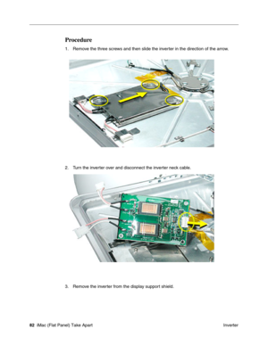 Page 85
Procedure 
1. Remove the three screws and then slide the inverter in the direction of the arrow. 
2. Turn the inverter over and disconnect the inverter neck cable. 
3. Remove the inverter from the display support shield. 
82 iMac (Flat Panel) Take Apart
 Inverter  