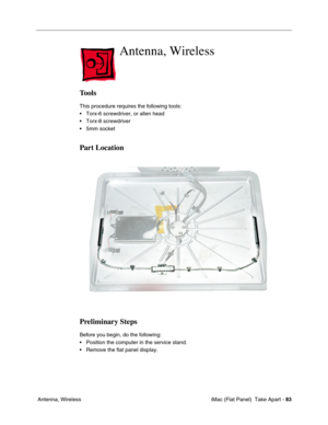 Page 86
Antenna, Wireless

Tools 
This procedure requires the following tools: 
• Torx-6 screwdriver, or allen head 
• Torx-8 screwdriver 
• 5mm socket 
Part Location 
Preliminary Steps 
Before you begin, do the following: 
• Position the computer in the service stand. 
• Remove the flat panel display. 
Antenna, Wireless iMac (Flat Panel)  Take Apart -
83 