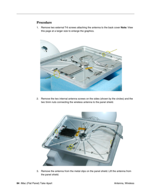 Page 87
Procedure 
1.	Remove two external T-6 screws attaching the antenna to the back cover Note: View 
this page at a larger size to enlarge the graphics. 
2. Remove the two internal antenna screws on the sides (shown by the circles) and the 
two 5mm nuts connecting the wireless antenna to the panel shield. 
3. Remove the antenna from the metal clips on the panel shield. Lift the antenna from 
the panel shield. 
84  iMac (Flat Panel) Take Apart	
 Antenna, Wireless  